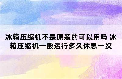 冰箱压缩机不是原装的可以用吗 冰箱压缩机一般运行多久休息一次